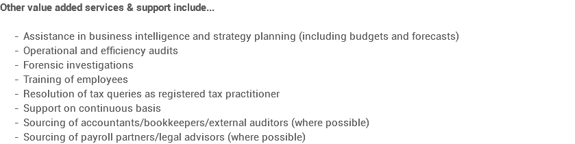 Other value added services & support include... Assistance in business intelligence and strategy planning (including budgets and forecasts)
Operational and efficiency audits
Forensic investigations
Training of employees
Resolution of tax queries as registered tax practitioner
Support on continuous basis
Sourcing of accountants/bookkeepers/external auditors (where possible)
Sourcing of payroll partners/legal advisors (where possible)