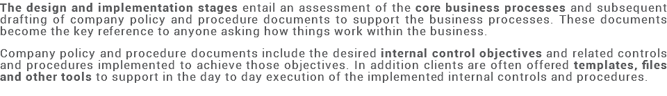 The design and implementation stages entail an assessment of the core business processes and subsequent drafting of company policy and procedure documents to support the business processes. These documents become the key reference to anyone asking how things work within the business. Company policy and procedure documents include the desired internal control objectives and related controls and procedures implemented to achieve those objectives. In addition clients are often offered templates, files and other tools to support in the day to day execution of the implemented internal controls and procedures. 